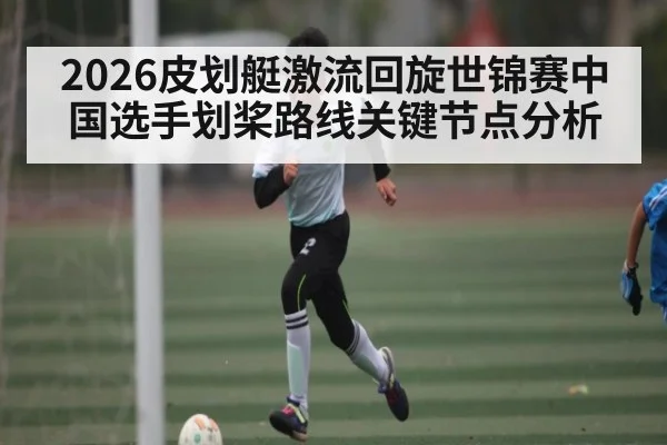 2026皮划艇激流回旋世锦赛中国选手划桨路线关键节点分析