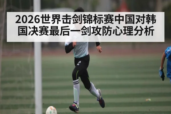 2026世界击剑锦标赛中国对韩国决赛最后一剑攻防心理分析