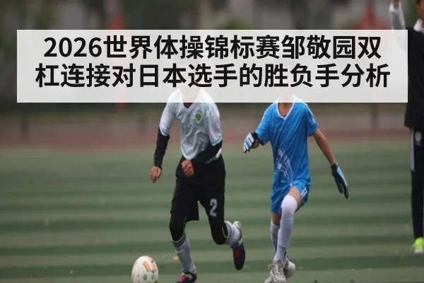 2026世界体操锦标赛邹敬园双杠连接对日本选手的胜负手分析